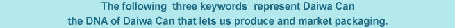 The following three keywords represent Daiwa Can the DNAof Daiwa Can that lets us produce and market packaging
