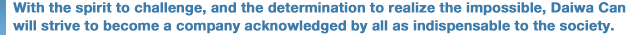 With the spirit to challenge, and the determination to realize the impossible, Daiwa Can will strive to become a company acknowledged by all as indispensable to the society.
