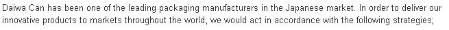 Daiwa Can has been one of the leading packaging manufacturers in the Japanese market.  In order to deliver our innovative products to markets throughout the world, we would act in accordance with the following strategies;