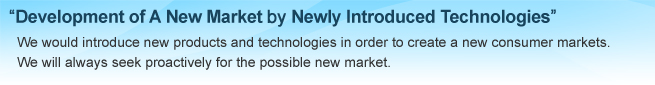 Development of A New Market by Newly Introduced Technologies, We would introduce new products and technology in order to create a new consumuer markets. We will always seek proactively for the possible new market.