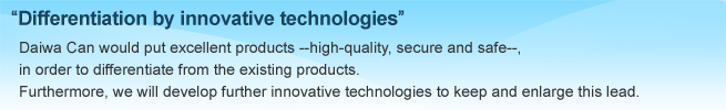 Differentiation by inimitable technologies, Daiwa Can would put excellent produce --high-quality,secure and safe--, in order to differentiate from the exiting products. Furthermore,we will develop further innovative thchnologies to keep and enlarge this lead.