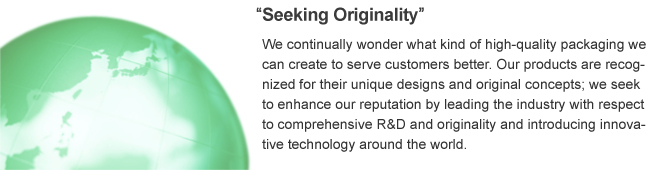 Seeking Originality,We continually wonder what kind of high-quality packaging we can create to serve customers better, Our products are recognized for their unique designs and original concepts; we seek to enhance our requtation by leading the industry with respect to comorehenseve R&D and originality and introducing innovative technology around the world.